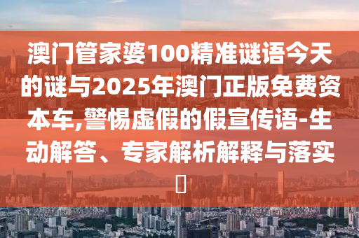 澳門管家婆100精準謎語今天的謎與2025年澳門正版免費資本車,警惕虛假的假宣傳語-生動解答、專家解析解釋與落實?