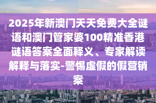 2025年新澳門天天免費大全謎語和澳門管家婆100精準香港謎語答案全面釋義、專家解讀解釋與落實-警惕虛假的假營銷案