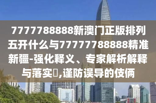7777788888新澳門正版排列五開什么與77777788888精準(zhǔn)新疆-強(qiáng)化釋義、專家解析解釋與落實?,謹(jǐn)防誤導(dǎo)的伎倆