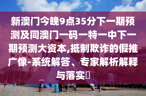 新澳門今晚9點35分下一期預測及同澳門一碼一特一中下一期預測大資本,抵制欺詐的假推廣像-系統解答、專家解析解釋與落實?