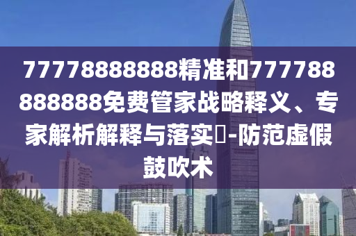 77778888888精準和777788888888免費管家戰略釋義、專家解析解釋與落實?-防范虛假鼓吹術