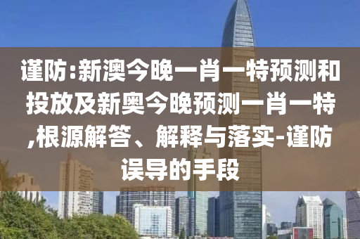 謹(jǐn)防:新澳今晚一肖一特預(yù)測(cè)和投放及新奧今晚預(yù)測(cè)一肖一特,根源解答、解釋與落實(shí)-謹(jǐn)防誤導(dǎo)的手段