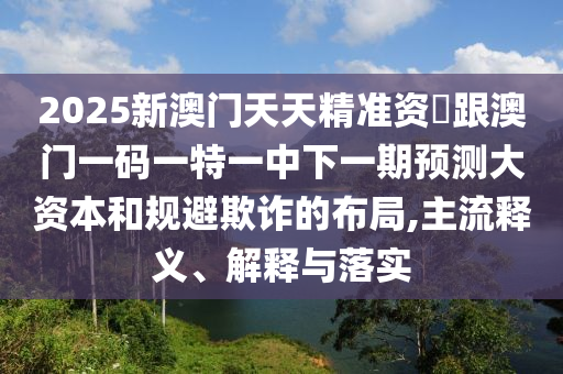 2025新澳門天天精準資枓跟澳門一碼一特一中下一期預測大資本和規避欺詐的布局,主流釋義、解釋與落實