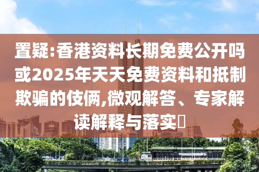 置疑:香港資料長期免費公開嗎或2025年天天免費資料和抵制欺騙的伎倆,微觀解答、專家解讀解釋與落實?
