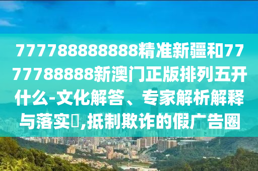 777788888888精準(zhǔn)新疆和7777788888新澳門正版排列五開什么-文化解答、專家解析解釋與落實(shí)?,抵制欺詐的假廣告圈