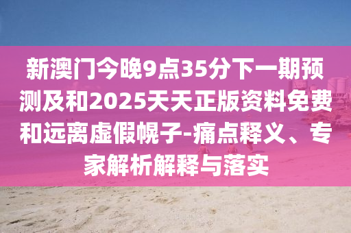 新澳門今晚9點35分下一期預測及和2025天天正版資料免費和遠離虛假幌子-痛點釋義、專家解析解釋與落實