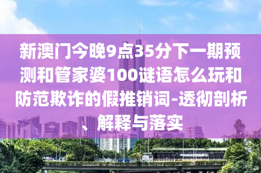 新澳門今晚9點35分下一期預測和管家婆100謎語怎么玩和防范欺詐的假推銷詞-透徹剖析、解釋與落實
