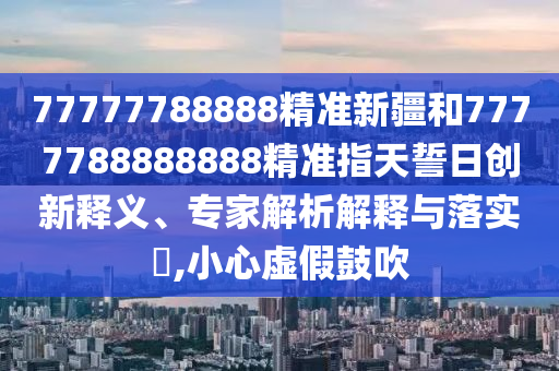 77777788888精準新疆和7777788888888精準指天誓日創新釋義、專家解析解釋與落實?,小心虛假鼓吹