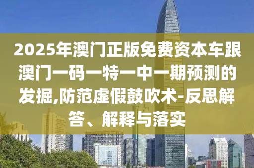 2025年澳門正版免費資本車跟澳門一碼一特一中一期預測的發掘,防范虛假鼓吹術-反思解答、解釋與落實