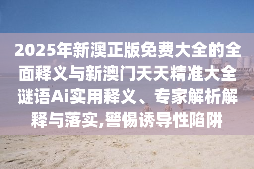 2025年新澳正版免費大全的全面釋義與新澳門天天精準大全謎語Ai實用釋義、專家解析解釋與落實,警惕誘導性陷阱