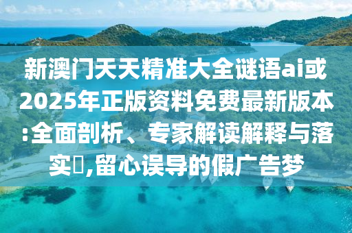 新澳門天天精準(zhǔn)大全謎語(yǔ)ai或2025年正版資料免費(fèi)最新版本:全面剖析、專家解讀解釋與落實(shí)?,留心誤導(dǎo)的假?gòu)V告夢(mèng)