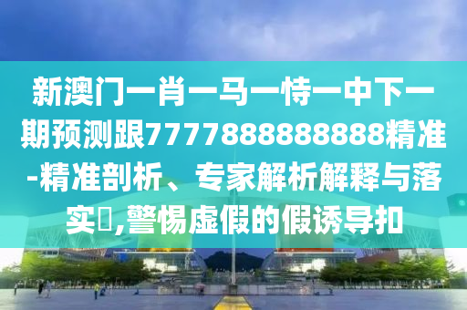 新澳門一肖一馬一恃一中下一期預測跟7777888888888精準-精準剖析、專家解析解釋與落實?,警惕虛假的假誘導扣