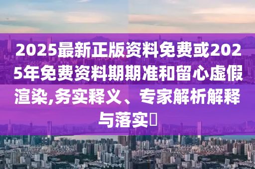 2025最新正版資料免費或2025年免費資料期期準和留心虛假渲染,務實釋義、專家解析解釋與落實?