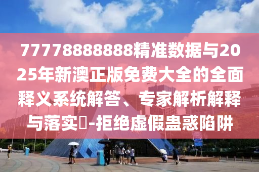 77778888888精準(zhǔn)數(shù)據(jù)與2025年新澳正版免費(fèi)大全的全面釋義系統(tǒng)解答、專家解析解釋與落實(shí)?-拒絕虛假蠱惑陷阱