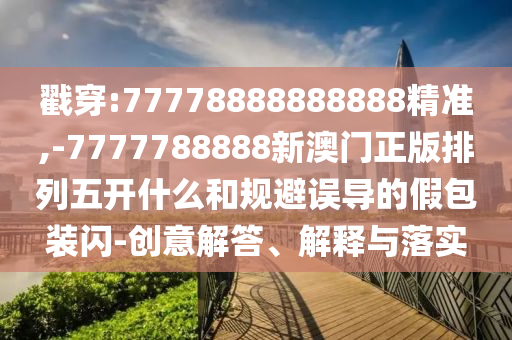 戳穿:77778888888888精準,-7777788888新澳門正版排列五開什么和規避誤導的假包裝閃-創意解答、解釋與落實