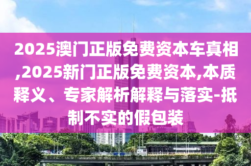 2025澳門正版免費資本車真相,2025新門正版免費資本,本質釋義、專家解析解釋與落實-抵制不實的假包裝