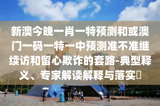 新澳今晚一肖一特預測和或澳門一碼一特一中預測準不準繼續訪和留心欺詐的套路-典型釋義、專家解讀解釋與落實?