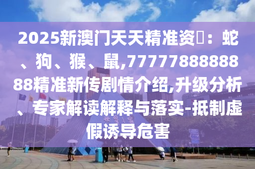2025新澳門天天精準資枓:蛇、狗、猴、鼠,7777788888888精準新傳劇情介紹,升級分析、專家解讀解釋與落實-抵制虛假誘導危害