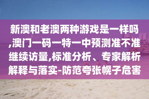 新澳和老澳兩種游戲是一樣嗎,澳門一碼一特一中預(yù)測準(zhǔn)不準(zhǔn)繼續(xù)訪量,標(biāo)準(zhǔn)分析、專家解析解釋與落實-防范夸張幌子危害