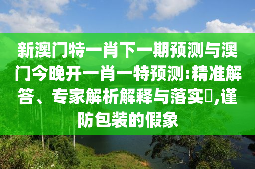 新澳門特一肖下一期預(yù)測與澳門今晚開一肖一特預(yù)測:精準(zhǔn)解答、專家解析解釋與落實(shí)?,謹(jǐn)防包裝的假象
