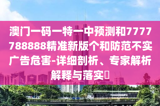 澳門一碼一特一中預測和7777788888精準新版個和防范不實廣告危害-詳細剖析、專家解析解釋與落實?