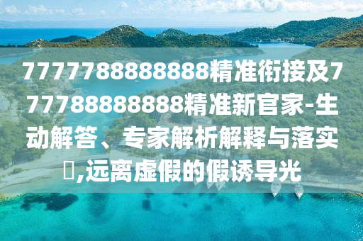 7777788888888精準銜接及777788888888精準新官家-生動解答、專家解析解釋與落實?,遠離虛假的假誘導光