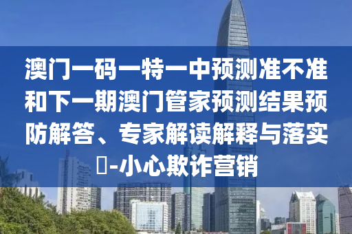 澳門一碼一特一中預測準不準和下一期澳門管家預測結果預防解答、專家解讀解釋與落實?-小心欺詐營銷