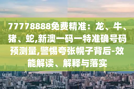 77778888免費精準:龍、牛、豬、蛇,新澳一碼一特準確號碼預測量,警惕夸張幌子背后-效能解讀、解釋與落實