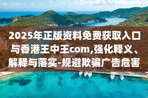 2025年正版資料免費獲取入口與香港王中王com,強化釋義、解釋與落實-規避欺騙廣告危害