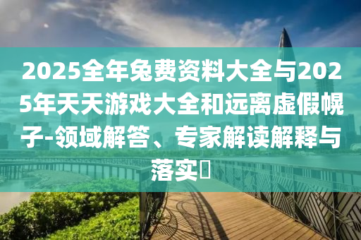 2025全年兔費資料大全與2025年天天游戲大全和遠離虛假幌子-領域解答、專家解讀解釋與落實?