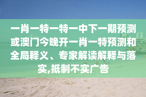 一肖一特一特一中下一期預測或澳門今晚開一肖一特預測和全局釋義、專家解讀解釋與落實,抵制不實廣告