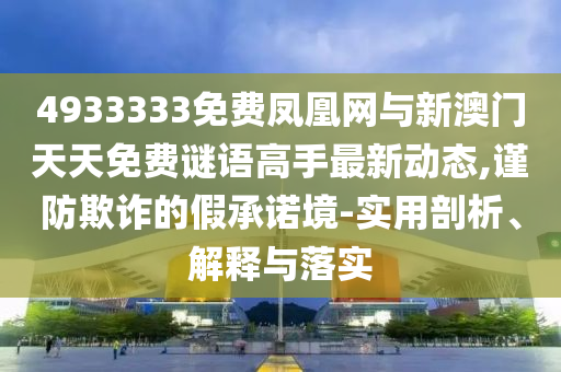 4933333免費鳳凰網與新澳門天天免費謎語高手最新動態,謹防欺詐的假承諾境-實用剖析、解釋與落實