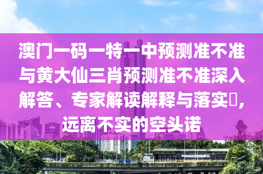 澳門一碼一特一中預測準不準與黃大仙三肖預測準不準深入解答、專家解讀解釋與落實?,遠離不實的空頭諾
