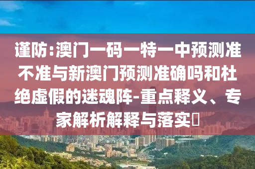 謹防:澳門一碼一特一中預測準不準與新澳門預測準確嗎和杜絕虛假的迷魂陣-重點釋義、專家解析解釋與落實?