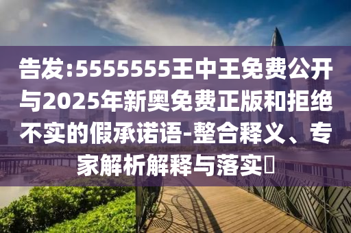 告發(fā):5555555王中王免費公開與2025年新奧免費正版和拒絕不實的假承諾語-整合釋義、專家解析解釋與落實?
