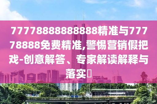 77778888888888精準與77778888免費精準,警惕營銷假把戲-創意解答、專家解讀解釋與落實?