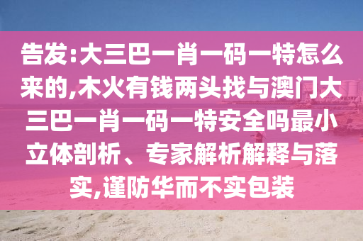 告發:大三巴一肖一碼一特怎么來的,木火有錢兩頭找與澳門大三巴一肖一碼一特安全嗎最小立體剖析、專家解析解釋與落實,謹防華而不實包裝