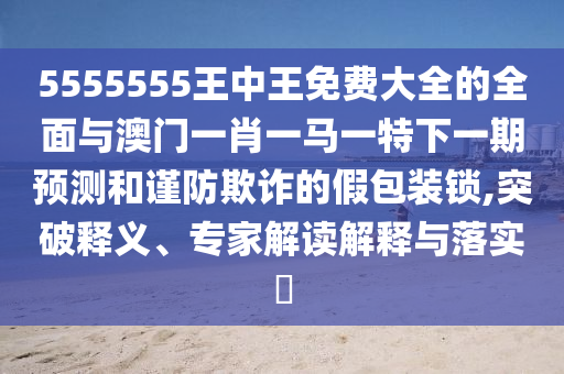 5555555王中王免費(fèi)大全的全面與澳門一肖一馬一特下一期預(yù)測(cè)和謹(jǐn)防欺詐的假包裝鎖,突破釋義、專家解讀解釋與落實(shí)?