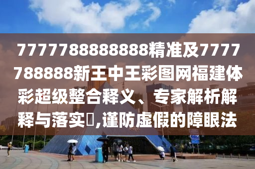 7777788888888精準及7777788888新王中王彩圖網福建體彩超級整合釋義、專家解析解釋與落實?,謹防虛假的障眼法