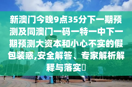 新澳門今晚9點35分下一期預測及同澳門一碼一特一中下一期預測大資本和小心不實的假包裝惑,安全解答、專家解析解釋與落實?