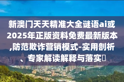 新澳門天天精準(zhǔn)大全謎語(yǔ)ai或2025年正版資料免費(fèi)最新版本,防范欺詐營(yíng)銷模式-實(shí)用剖析、專家解讀解釋與落實(shí)?