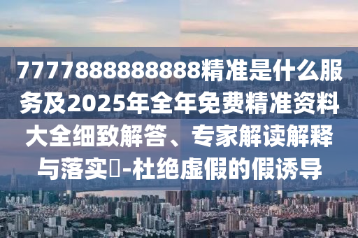 7777888888888精準是什么服務及2025年全年免費精準資料大全細致解答、專家解讀解釋與落實?-杜絕虛假的假誘導
