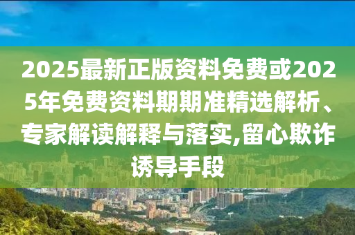 2025最新正版資料免費或2025年免費資料期期準精選解析、專家解讀解釋與落實,留心欺詐誘導手段