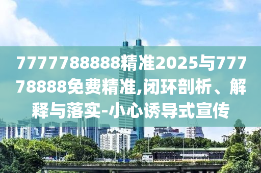 7777788888精準2025與77778888免費精準,閉環剖析、解釋與落實-小心誘導式宣傳