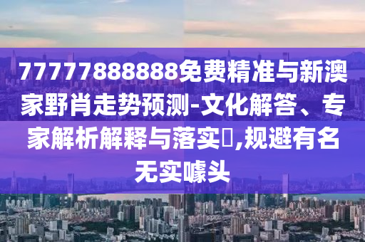 77777888888免費精準與新澳家野肖走勢預測-文化解答、專家解析解釋與落實?,規(guī)避有名無實噱頭