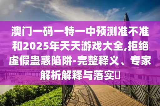 澳門一碼一特一中預(yù)測準(zhǔn)不準(zhǔn)和2025年天天游戲大全,拒絕虛假蠱惑陷阱-完整釋義、專家解析解釋與落實(shí)?