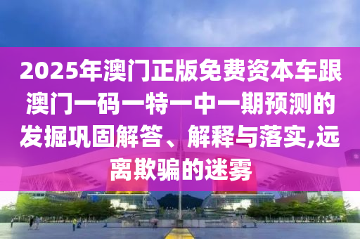 2025年澳門正版免費資本車跟澳門一碼一特一中一期預測的發掘鞏固解答、解釋與落實,遠離欺騙的迷霧