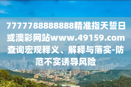7777788888888精準指天誓日或澳彩網站www.49159.соm查詢宏觀釋義、解釋與落實-防范不實誘導風險