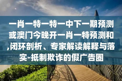 一肖一特一特一中下一期預測或澳門今晚開一肖一特預測和,閉環剖析、專家解讀解釋與落實-抵制欺詐的假廣告圈
