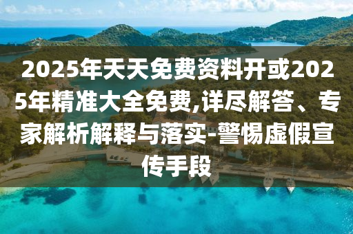2025年天天免費資料開或2025年精準大全免費,詳盡解答、專家解析解釋與落實-警惕虛假宣傳手段